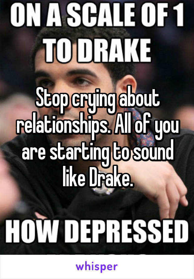 Stop crying about relationships. All of you are starting to sound like Drake.