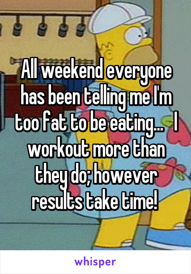 All weekend everyone has been telling me I'm too fat to be eating...   I workout more than they do; however results take time! 