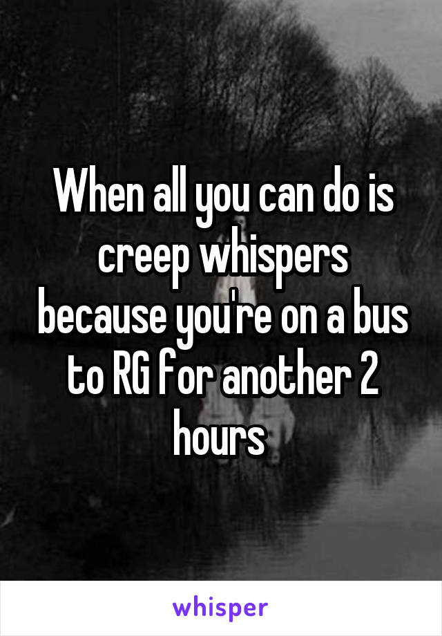 When all you can do is creep whispers because you're on a bus to RG for another 2 hours 