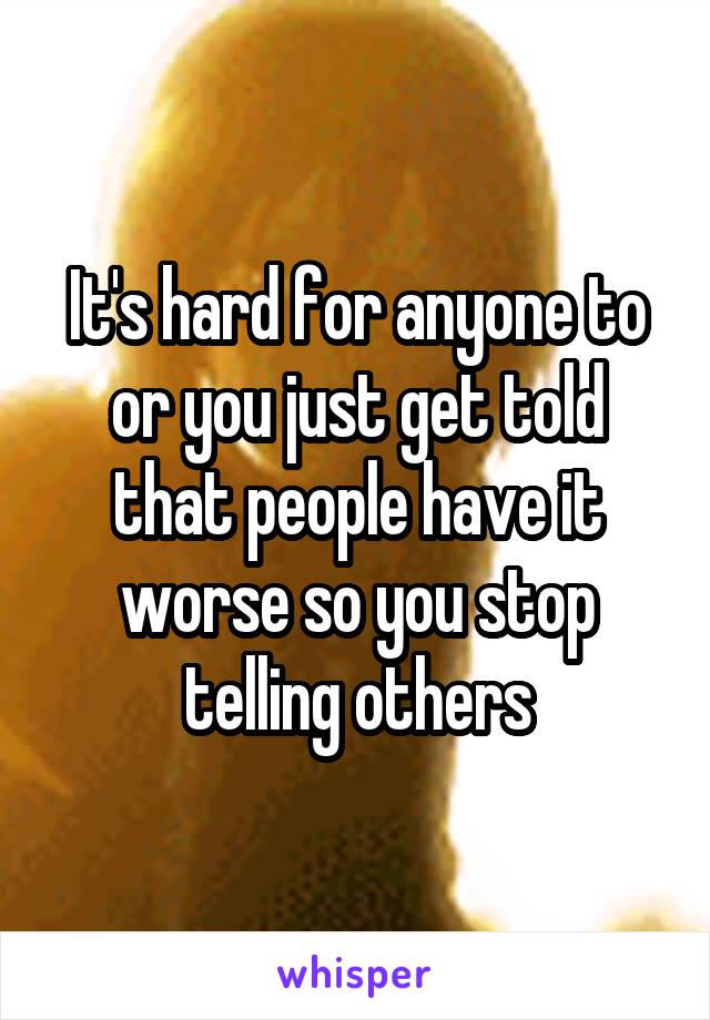 It's hard for anyone to or you just get told that people have it worse so you stop telling others