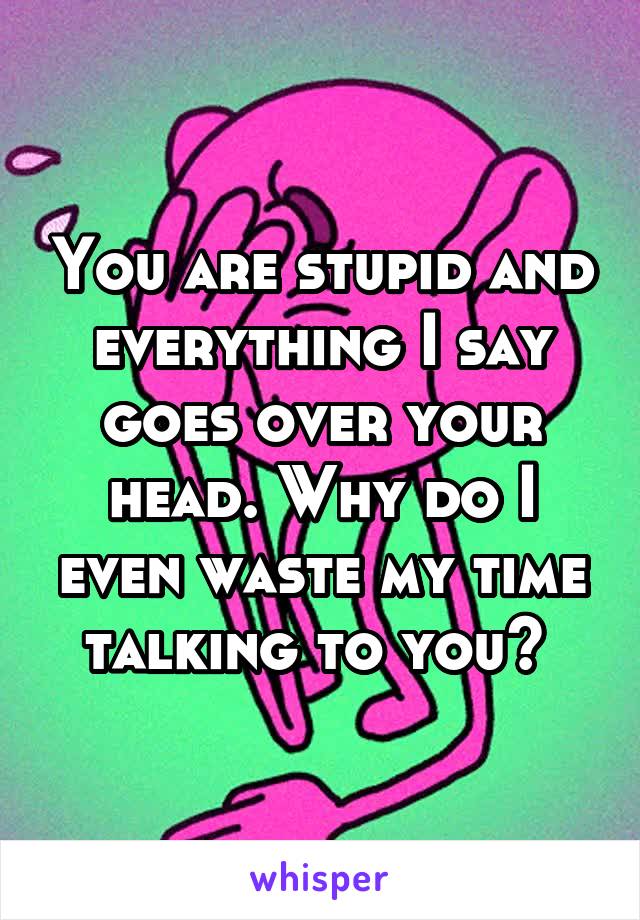 You are stupid and everything I say goes over your head. Why do I even waste my time talking to you? 
