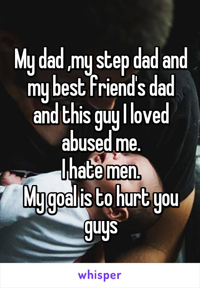 My dad ,my step dad and my best friend's dad and this guy I loved abused me.
I hate men.
My goal is to hurt you guys