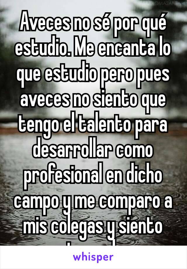 Aveces no sé por qué estudio. Me encanta lo que estudio pero pues aveces no siento que tengo el talento para desarrollar como profesional en dicho campo y me comparo a mis colegas y siento atrazado.