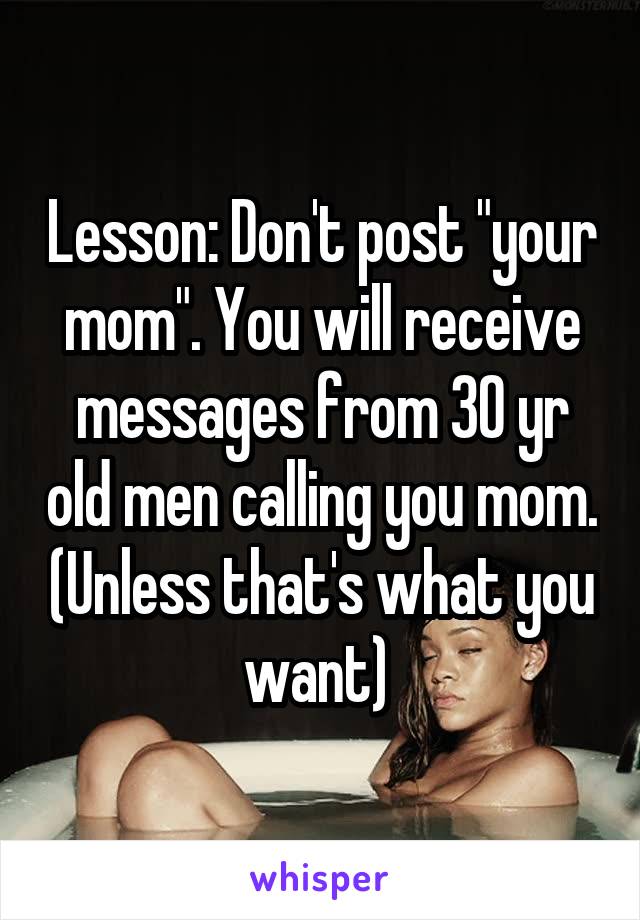 Lesson: Don't post "your mom". You will receive messages from 30 yr old men calling you mom. (Unless that's what you want) 