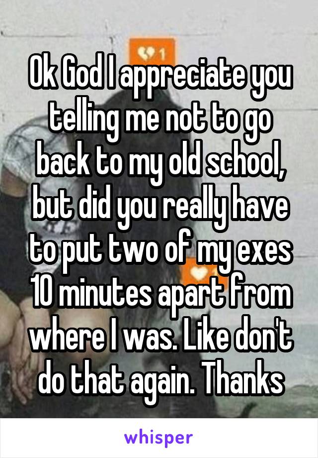 Ok God I appreciate you telling me not to go back to my old school, but did you really have to put two of my exes 10 minutes apart from where I was. Like don't do that again. Thanks