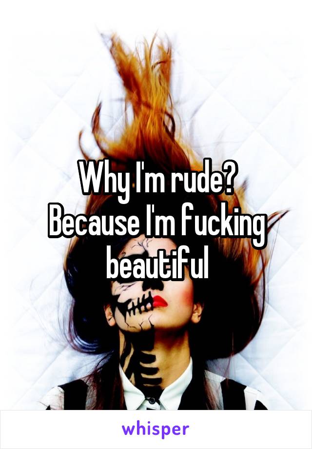 Why I'm rude?
Because I'm fucking beautiful