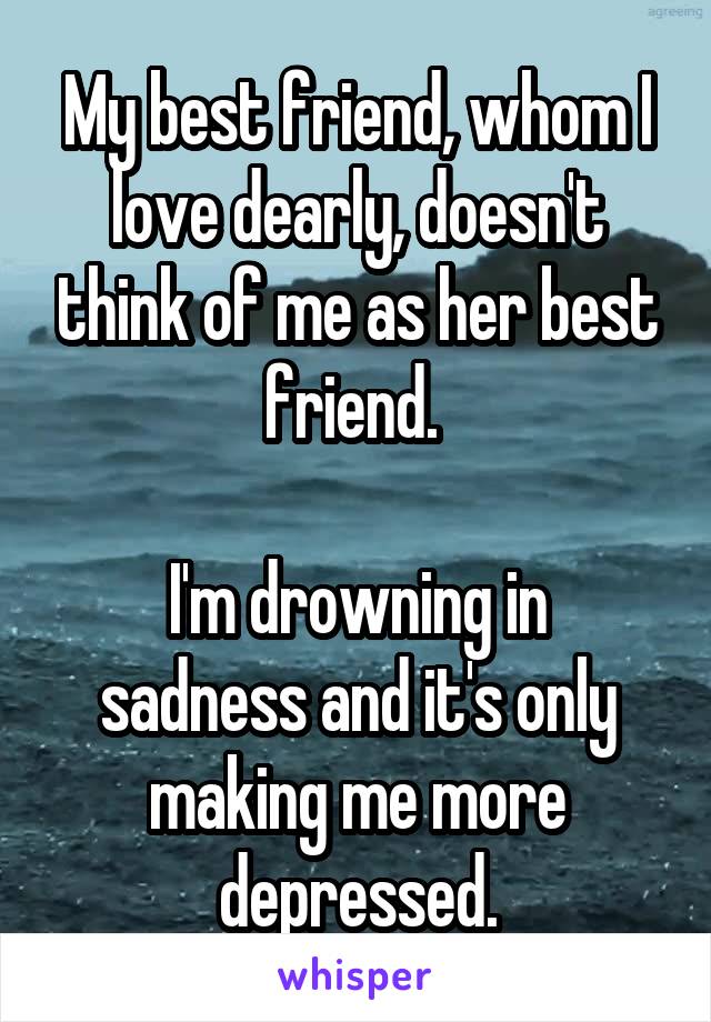 My best friend, whom I love dearly, doesn't think of me as her best friend. 

I'm drowning in sadness and it's only making me more depressed.