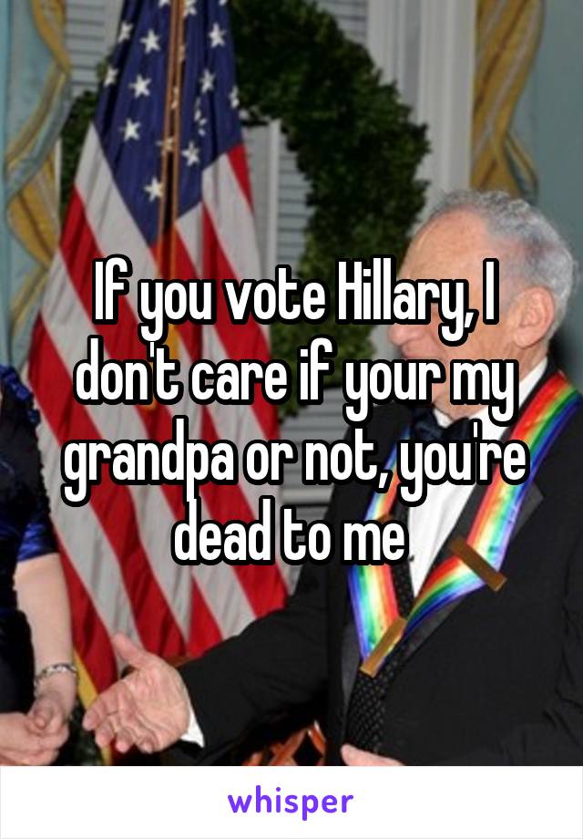 If you vote Hillary, I don't care if your my grandpa or not, you're dead to me 