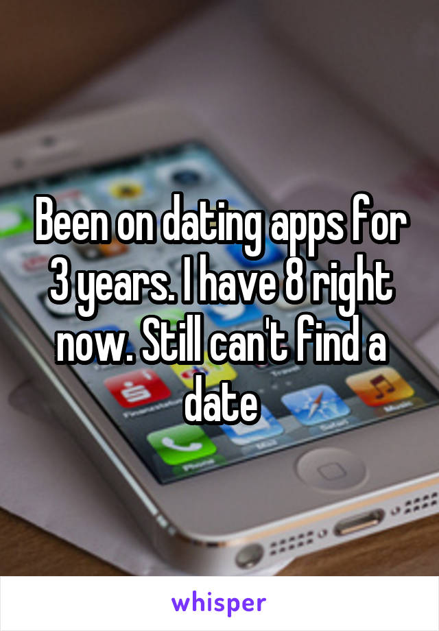 Been on dating apps for 3 years. I have 8 right now. Still can't find a date