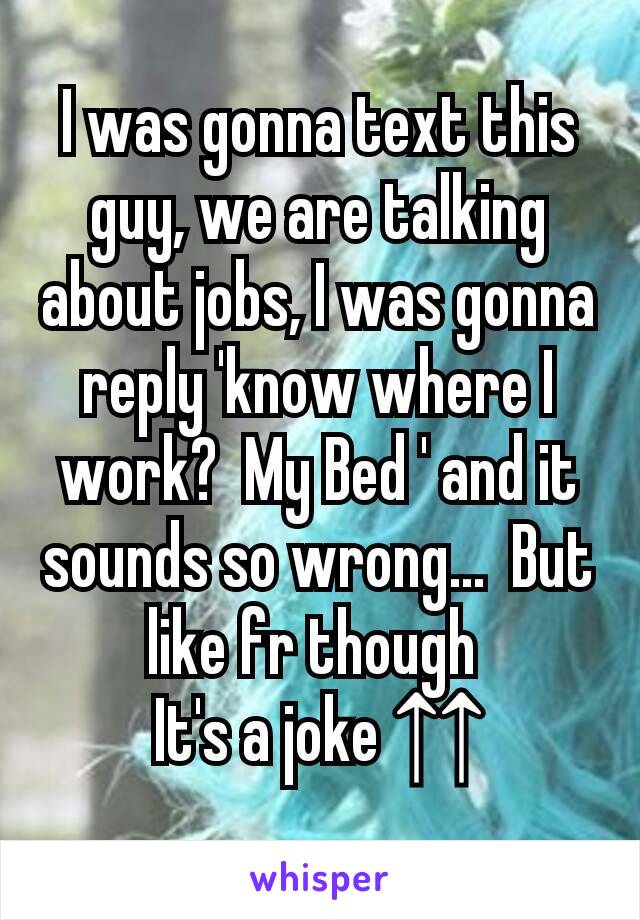 I was gonna text this guy, we are talking about jobs, I was gonna reply 'know where I work?  My Bed ' and it sounds so wrong...  But like fr though 
It's a joke ↑↑