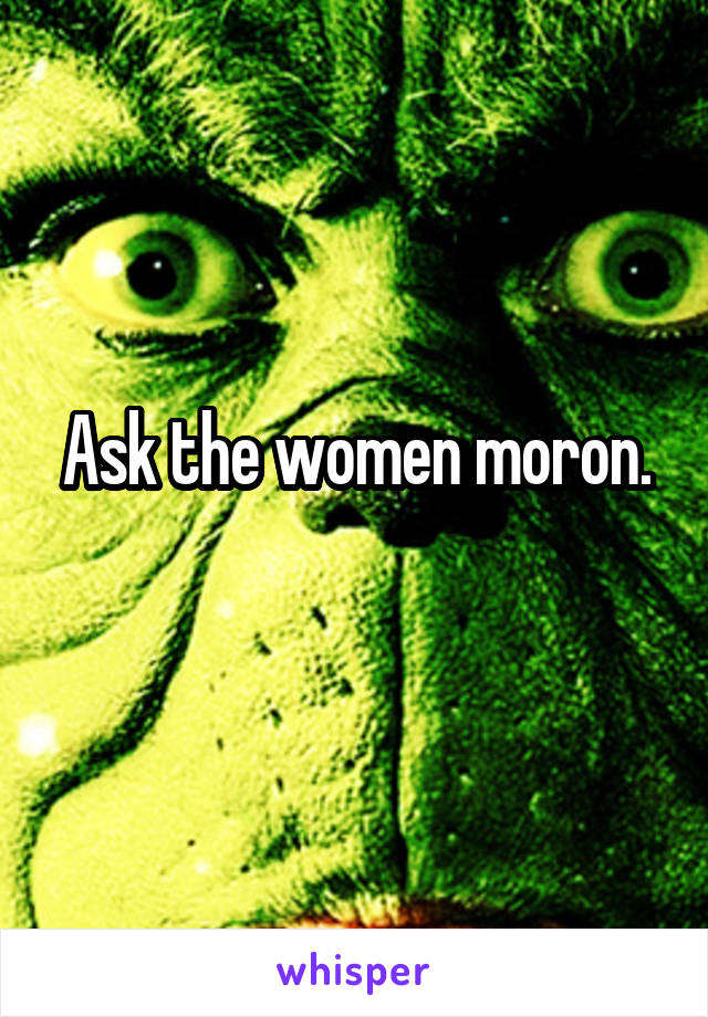 Ask the women moron.
