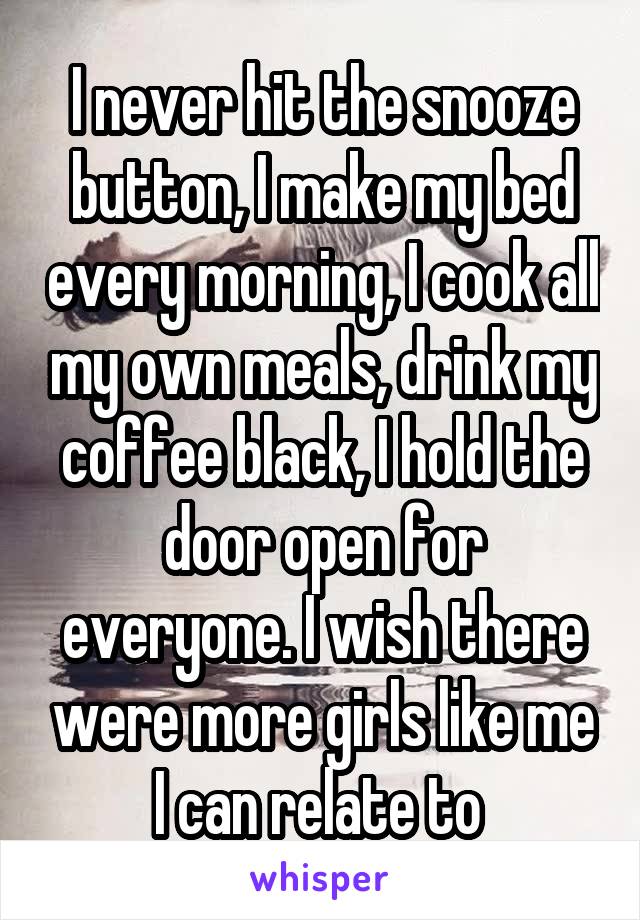 I never hit the snooze button, I make my bed every morning, I cook all my own meals, drink my coffee black, I hold the door open for everyone. I wish there were more girls like me I can relate to 