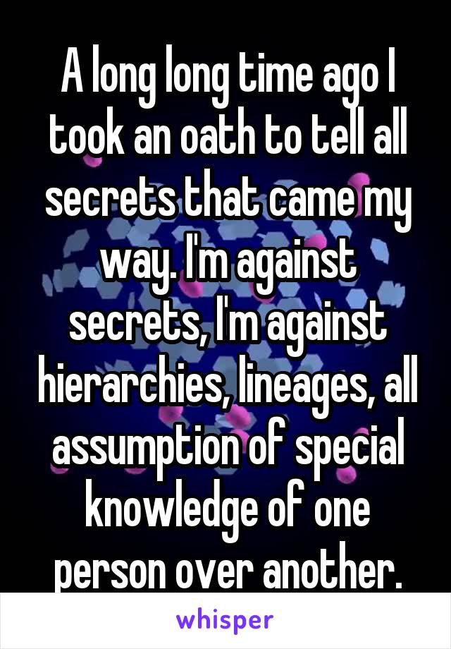 A long long time ago I took an oath to tell all secrets that came my way. I'm against secrets, I'm against hierarchies, lineages, all assumption of special knowledge of one person over another.