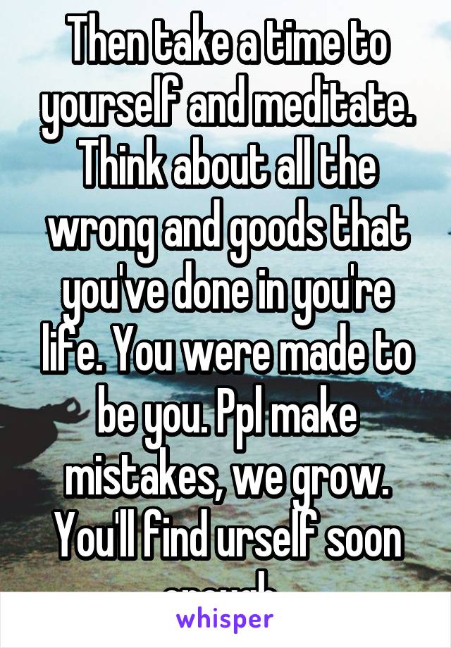 Then take a time to yourself and meditate. Think about all the wrong and goods that you've done in you're life. You were made to be you. Ppl make mistakes, we grow. You'll find urself soon enough. 
