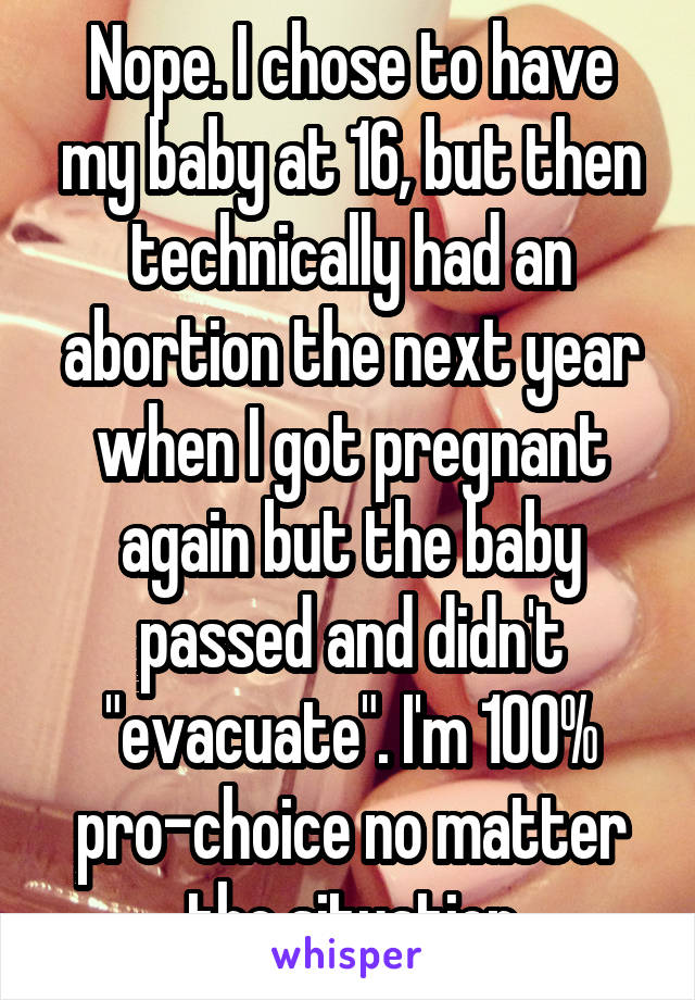 Nope. I chose to have my baby at 16, but then technically had an abortion the next year when I got pregnant again but the baby passed and didn't "evacuate". I'm 100% pro-choice no matter the situation