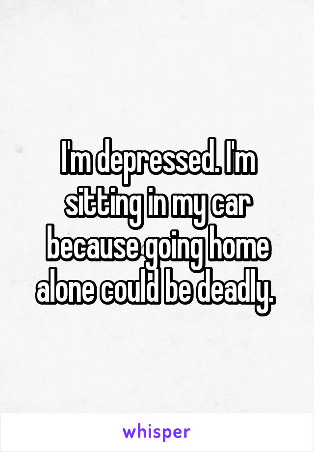 I'm depressed. I'm sitting in my car because going home alone could be deadly. 