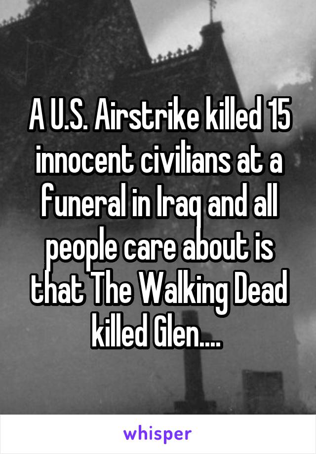 A U.S. Airstrike killed 15 innocent civilians at a funeral in Iraq and all people care about is that The Walking Dead killed Glen.... 