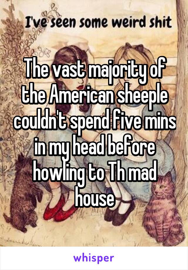 The vast majority of the American sheeple couldn't spend five mins in my head before howling to Th mad house