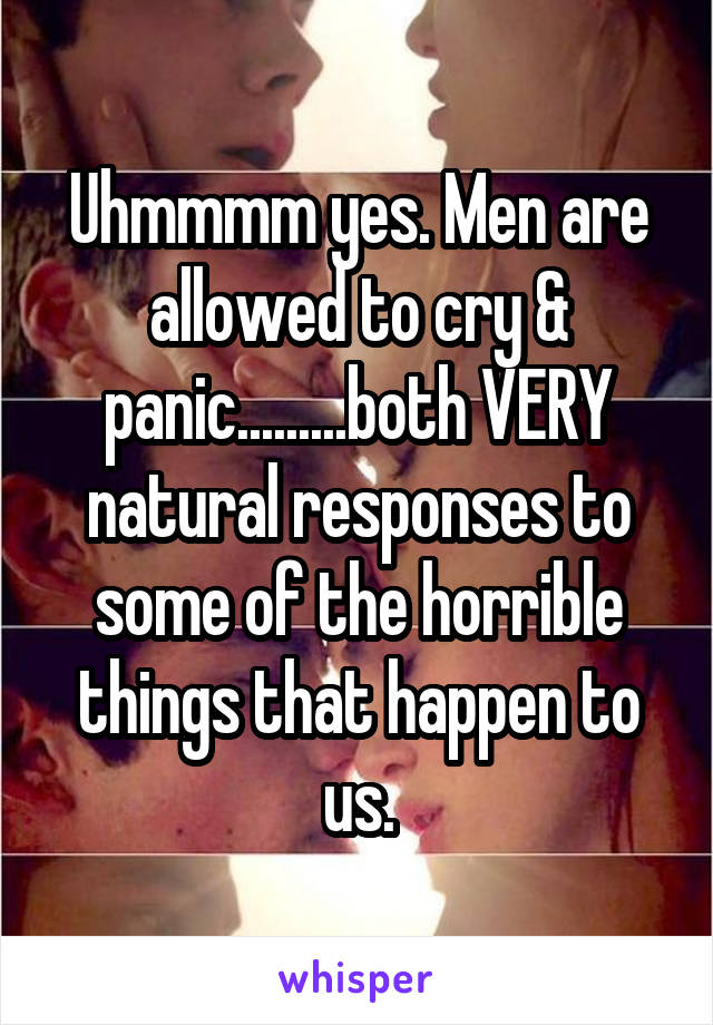 Uhmmmm yes. Men are allowed to cry & panic.........both VERY natural responses to some of the horrible things that happen to us.