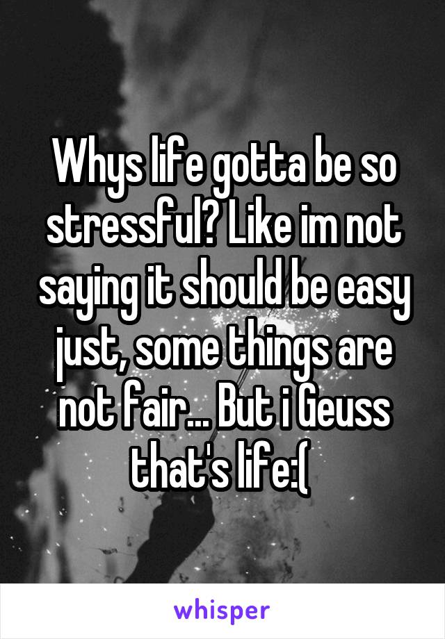 Whys life gotta be so stressful? Like im not saying it should be easy just, some things are not fair... But i Geuss that's life:( 