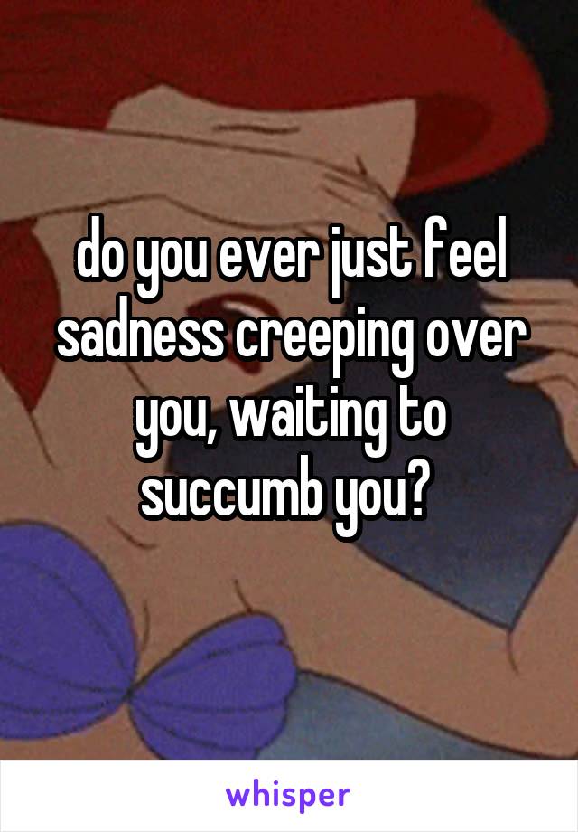 do you ever just feel sadness creeping over you, waiting to succumb you? 
