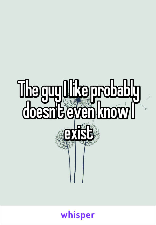 The guy I like probably doesn't even know I exist