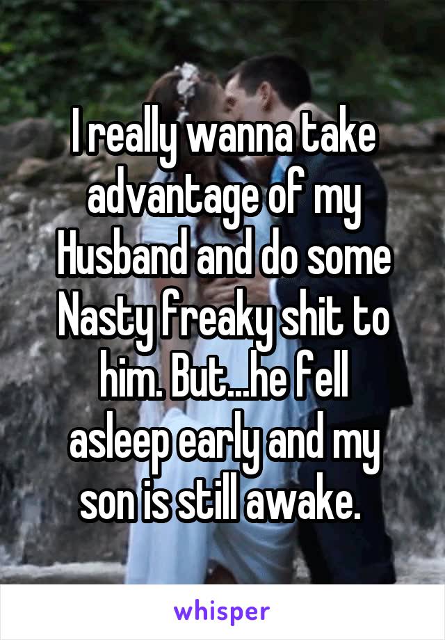 I really wanna take advantage of my
Husband and do some
Nasty freaky shit to him. But...he fell
asleep early and my son is still awake. 