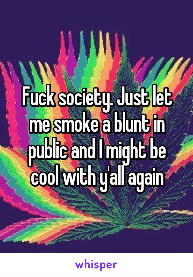 Fuck society. Just let me smoke a blunt in public and I might be cool with y'all again