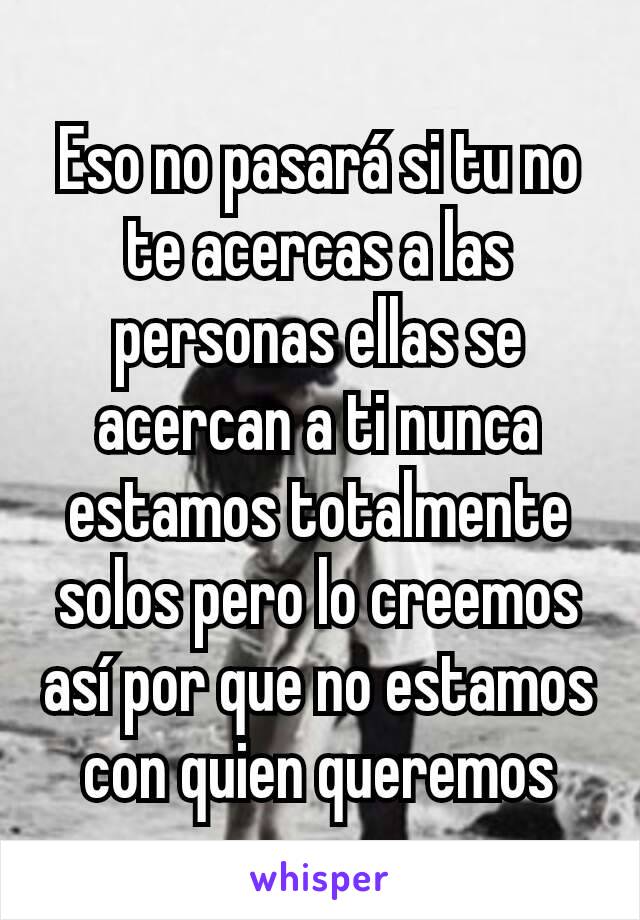 Eso no pasará si tu no te acercas a las personas ellas se acercan a ti nunca estamos totalmente solos pero lo creemos así por que no estamos con quien queremos