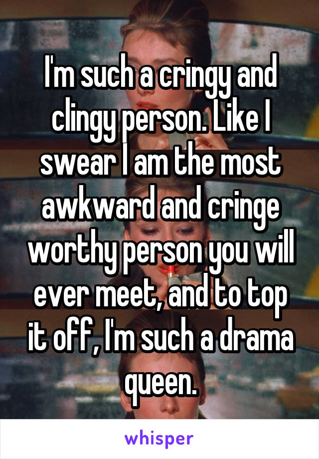 I'm such a cringy and clingy person. Like I swear I am the most awkward and cringe worthy person you will ever meet, and to top it off, I'm such a drama queen.