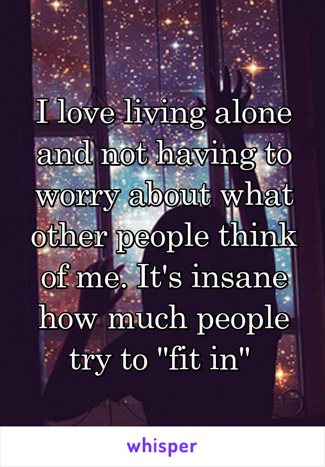 I love living alone and not having to worry about what other people think of me. It's insane how much people try to "fit in" 