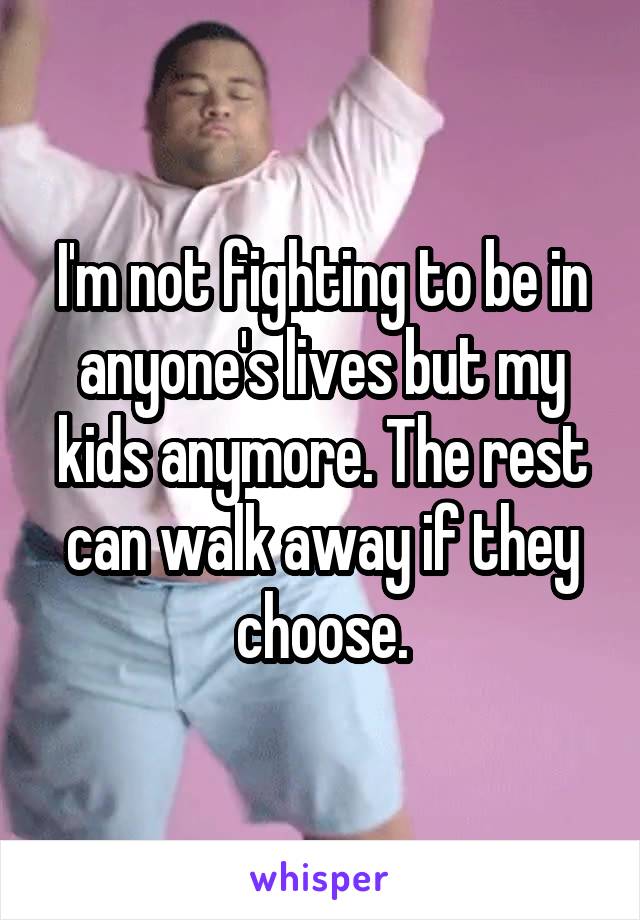 I'm not fighting to be in anyone's lives but my kids anymore. The rest can walk away if they choose.