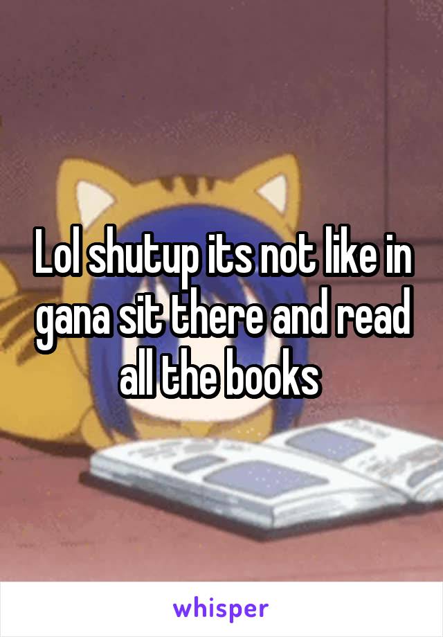 Lol shutup its not like in gana sit there and read all the books 