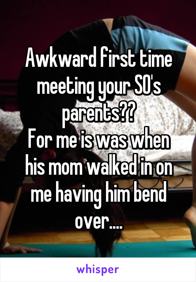 Awkward first time meeting your SO's parents??
For me is was when his mom walked in on me having him bend over....