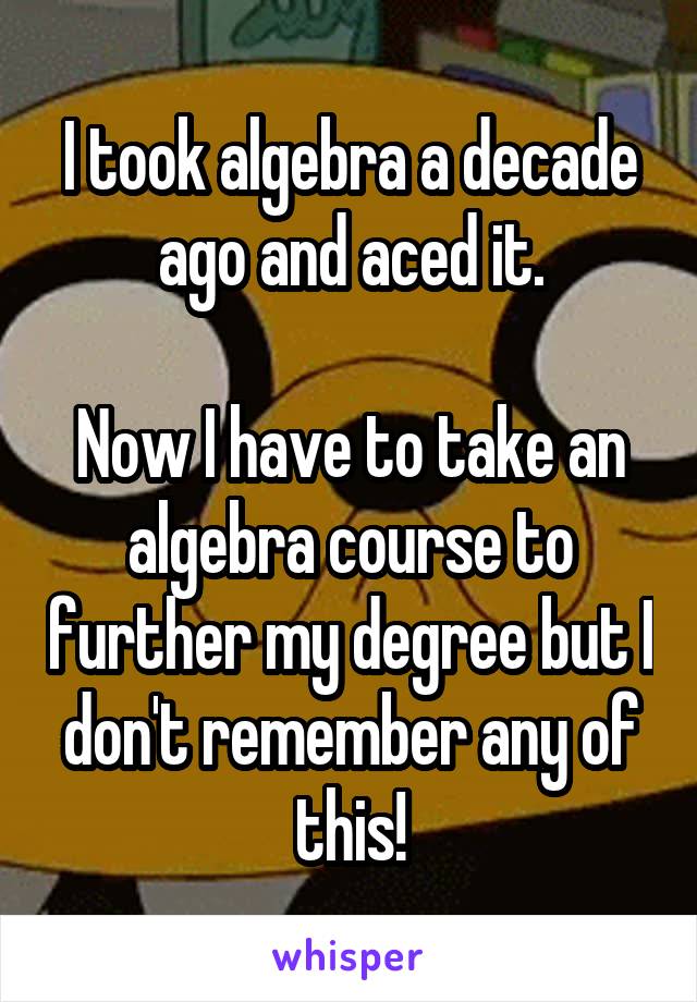 I took algebra a decade ago and aced it.

Now I have to take an algebra course to further my degree but I don't remember any of this!