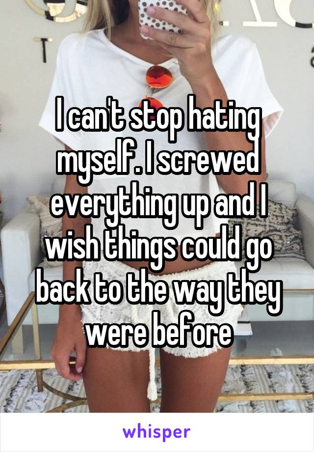 I can't stop hating myself. I screwed everything up and I wish things could go back to the way they were before