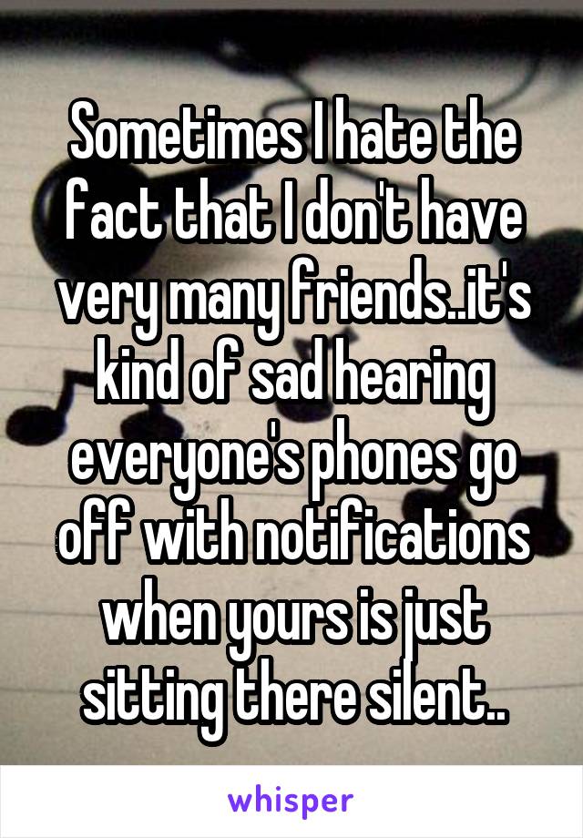 Sometimes I hate the fact that I don't have very many friends..it's kind of sad hearing everyone's phones go off with notifications when yours is just sitting there silent..