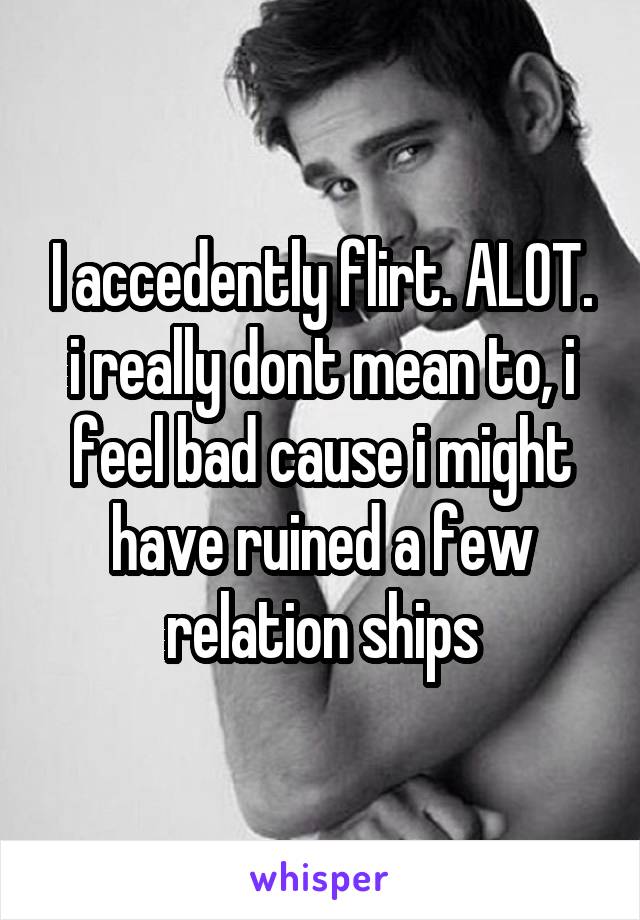 I accedently flirt. ALOT. i really dont mean to, i feel bad cause i might have ruined a few relation ships