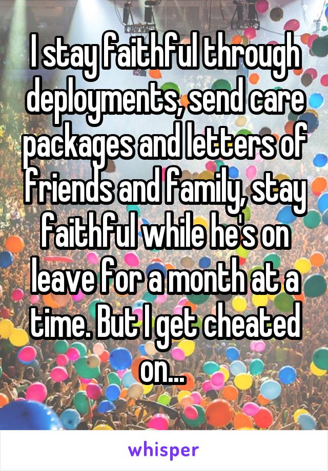 I stay faithful through deployments, send care packages and letters of friends and family, stay faithful while he's on leave for a month at a time. But I get cheated on... 
