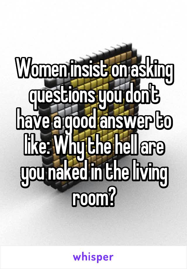 Women insist on asking questions you don't have a good answer to like: Why the hell are you naked in the living room?