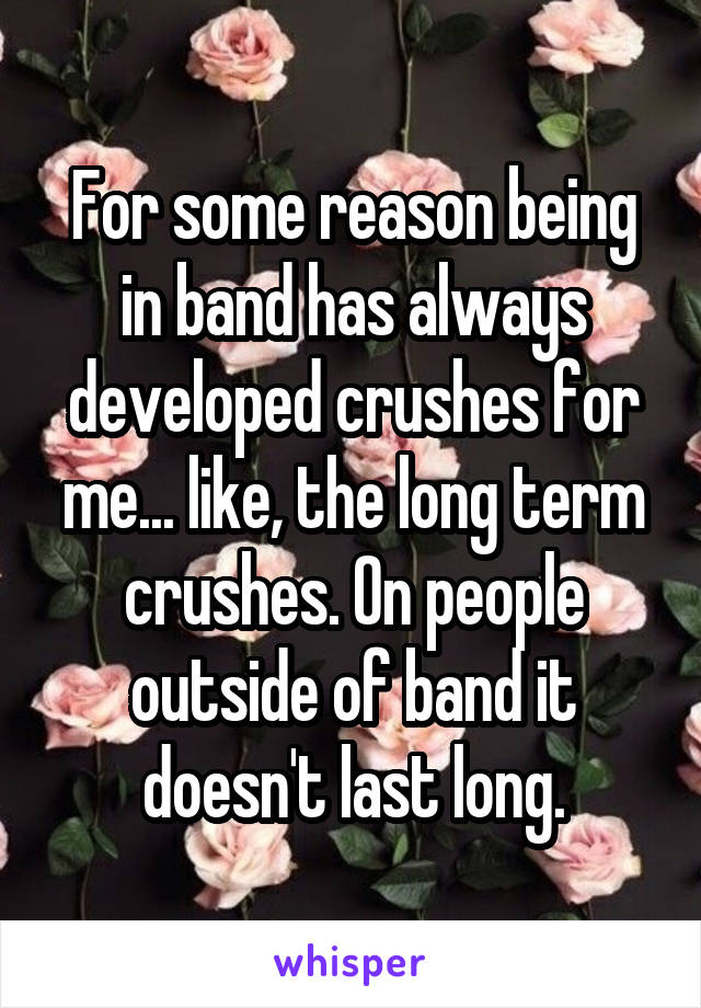 For some reason being in band has always developed crushes for me... like, the long term crushes. On people outside of band it doesn't last long.