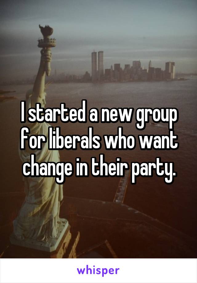 I started a new group for liberals who want change in their party.