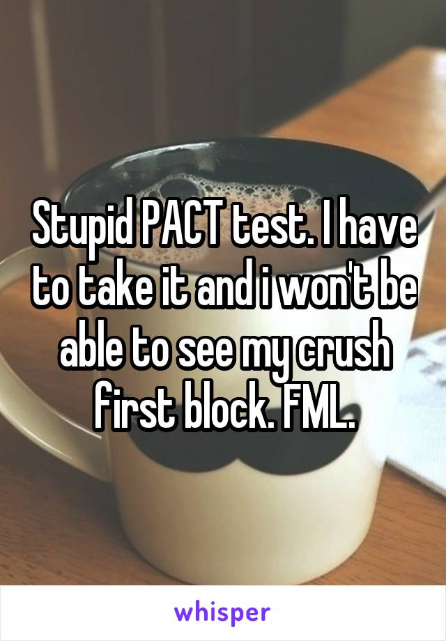 Stupid PACT test. I have to take it and i won't be able to see my crush first block. FML.