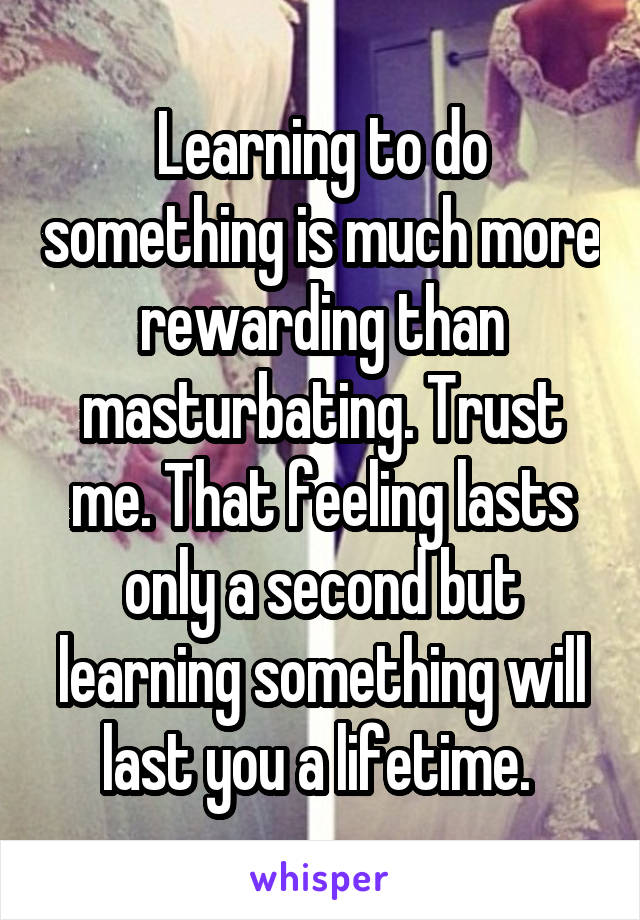 Learning to do something is much more rewarding than masturbating. Trust me. That feeling lasts only a second but learning something will last you a lifetime. 