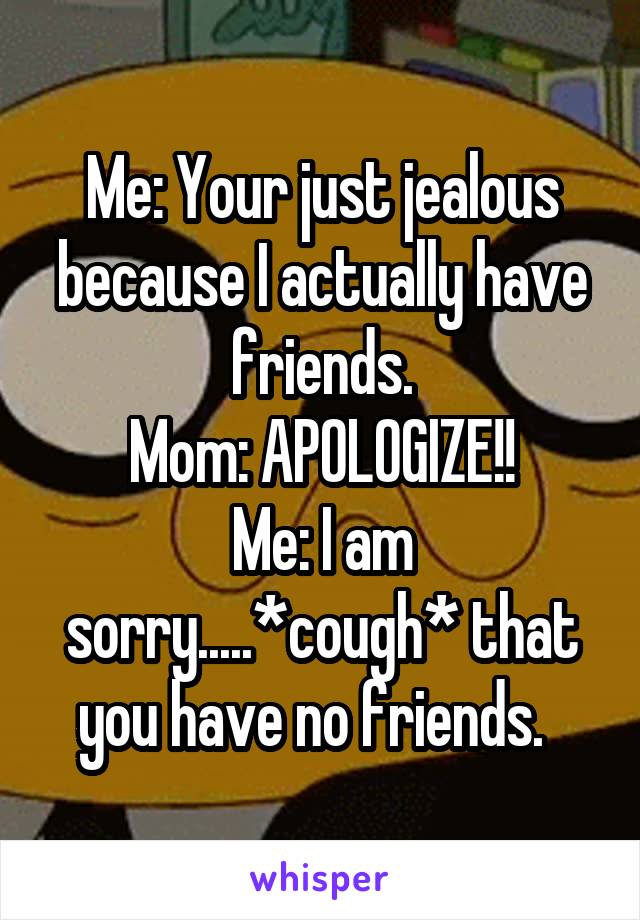 Me: Your just jealous because I actually have friends.
Mom: APOLOGIZE!!
Me: I am sorry.....*cough* that you have no friends.  