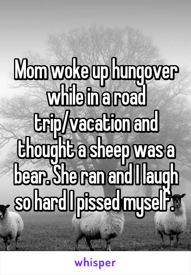 Mom woke up hungover while in a road trip/vacation and thought a sheep was a bear. She ran and I laugh so hard I pissed myself. 