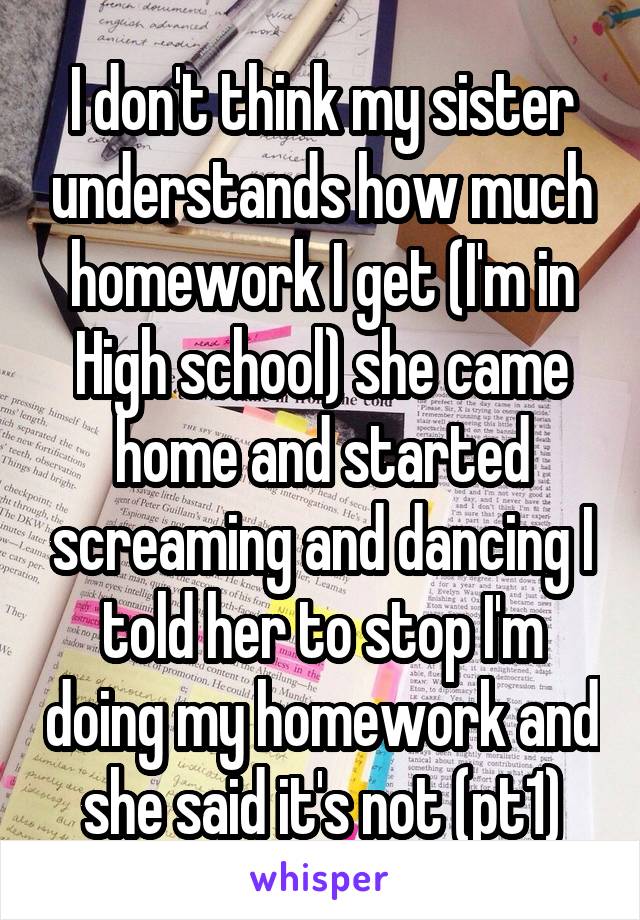 I don't think my sister understands how much homework I get (I'm in High school) she came home and started screaming and dancing I told her to stop I'm doing my homework and she said it's not (pt1)