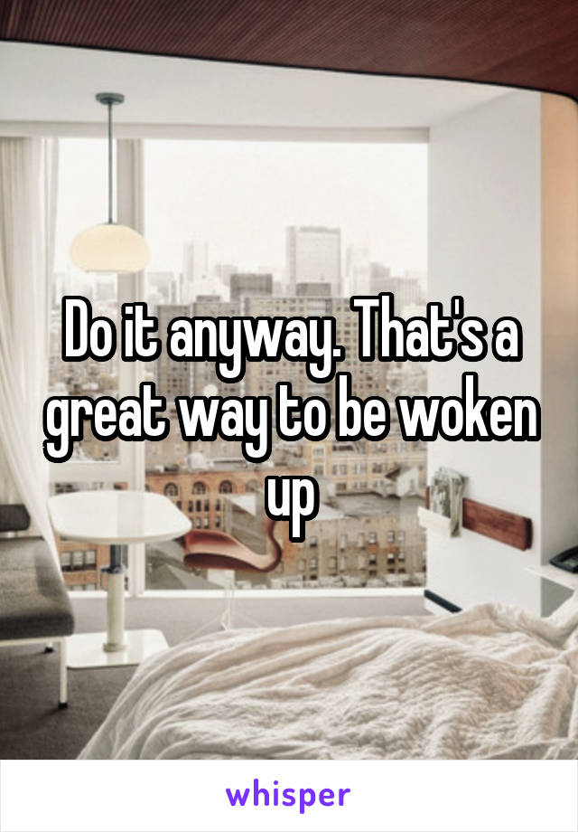 Do it anyway. That's a great way to be woken up