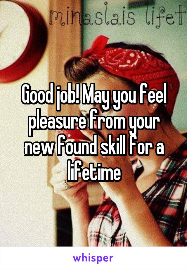 Good job! May you feel pleasure from your new found skill for a lifetime