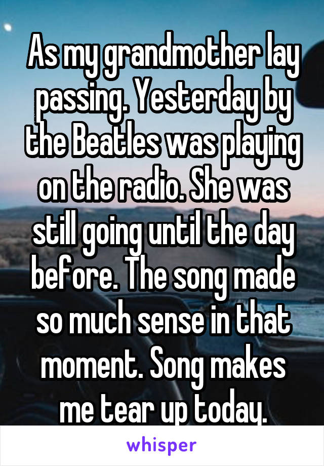 As my grandmother lay passing. Yesterday by the Beatles was playing on the radio. She was still going until the day before. The song made so much sense in that moment. Song makes me tear up today.